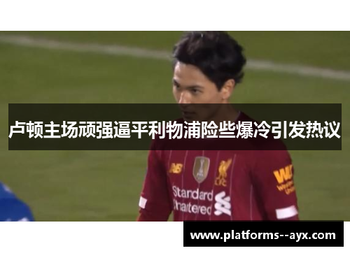 卢顿主场顽强逼平利物浦险些爆冷引发热议