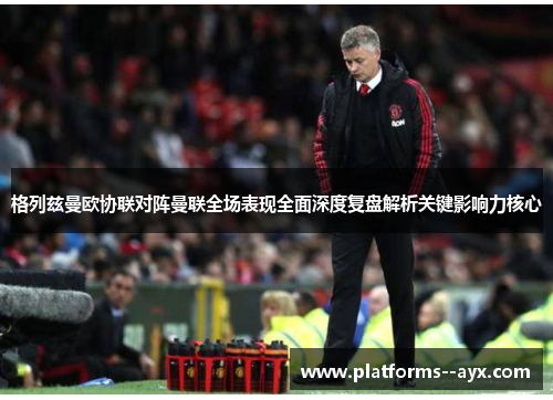 格列兹曼欧协联对阵曼联全场表现全面深度复盘解析关键影响力核心