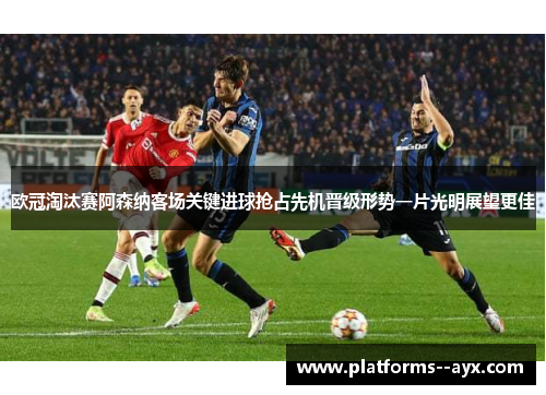 欧冠淘汰赛阿森纳客场关键进球抢占先机晋级形势一片光明展望更佳