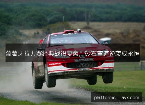 葡萄牙拉力赛经典战役复盘，砂石弯道逆袭成永恒